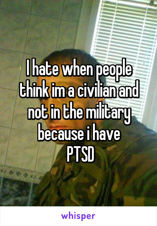 I hate when people think im a civilian and not in the military because i have
 PTSD