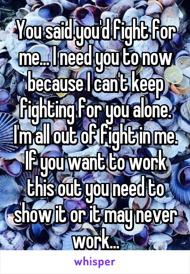 You said you'd fight for me... I need you to now because I can't keep fighting for you alone. I'm all out of fight in me. If you want to work this out you need to show it or it may never work...