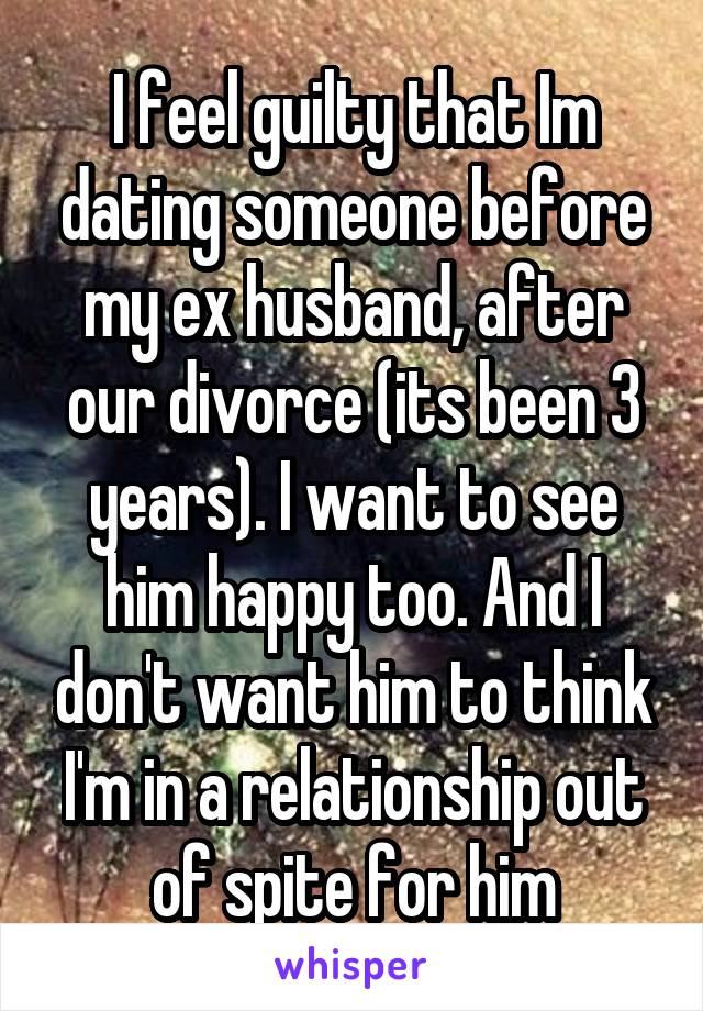 I feel guilty that Im dating someone before my ex husband, after our divorce (its been 3 years). I want to see him happy too. And I don't want him to think I'm in a relationship out of spite for him