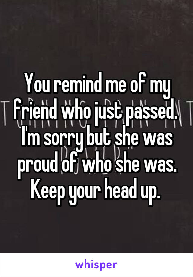 You remind me of my friend who just passed.  I'm sorry but she was proud of who she was. Keep your head up. 