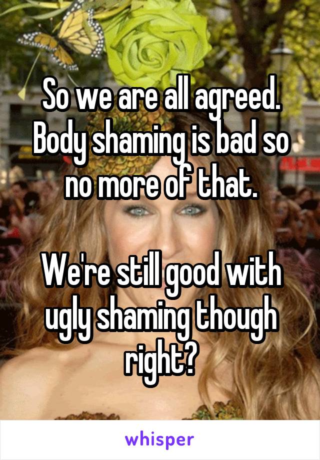 So we are all agreed. Body shaming is bad so no more of that.

We're still good with ugly shaming though right?