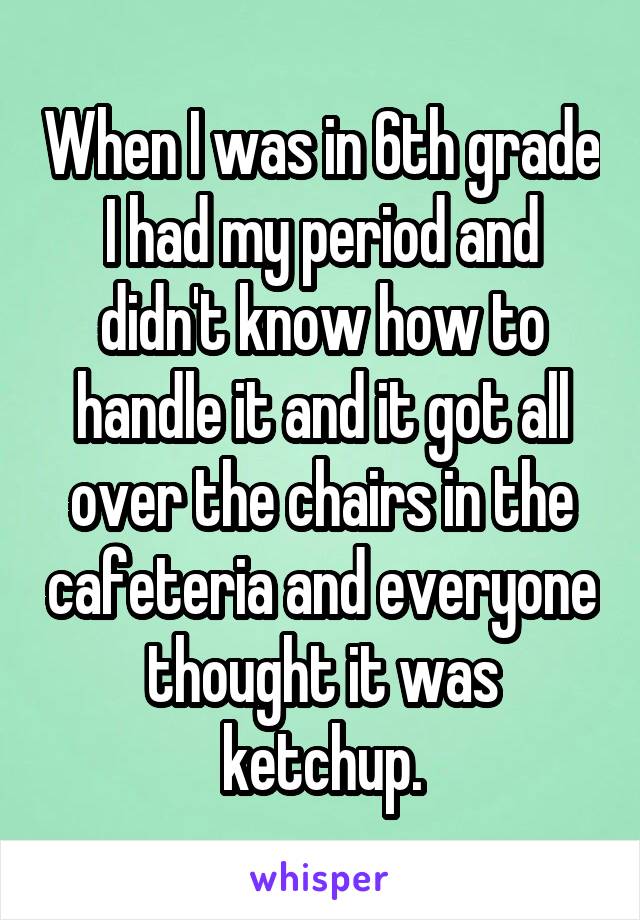 When I was in 6th grade I had my period and didn't know how to handle it and it got all over the chairs in the cafeteria and everyone thought it was ketchup.