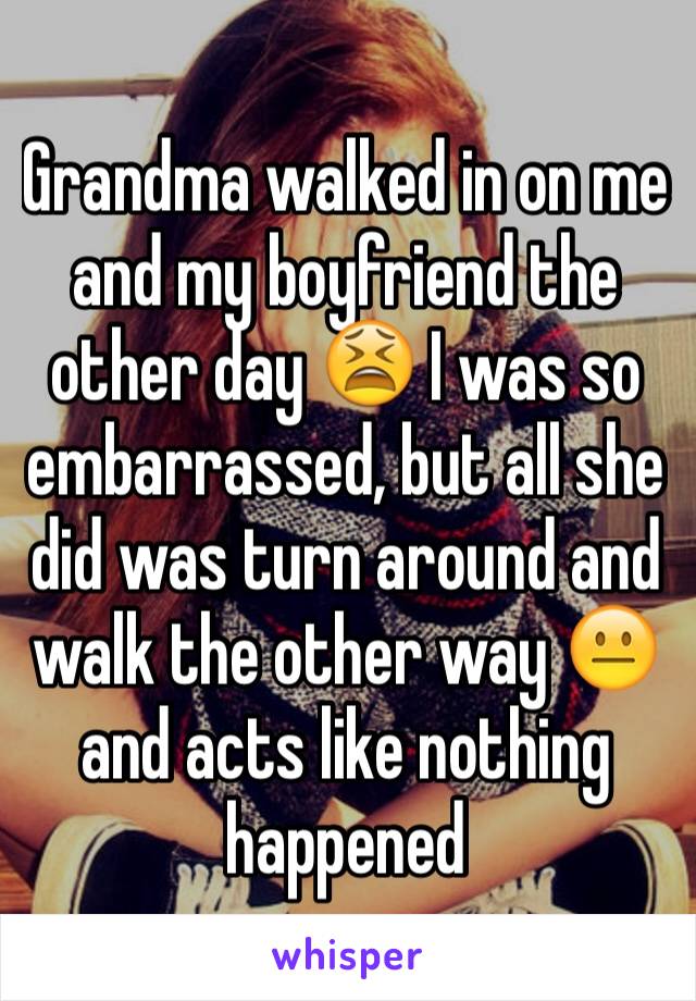 Grandma walked in on me and my boyfriend the other day 😫 I was so embarrassed, but all she did was turn around and walk the other way 😐 and acts like nothing happened