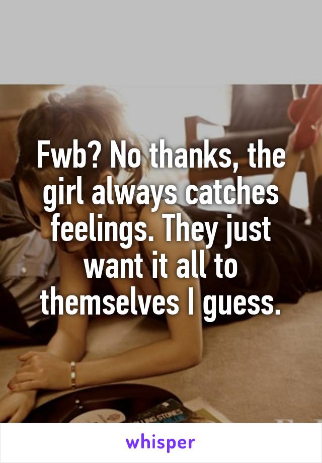 Fwb? No thanks, the girl always catches feelings. They just want it all to themselves I guess.