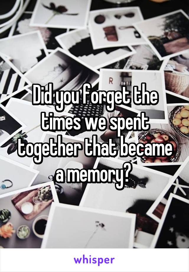 Did you forget the times we spent together that became a memory? 