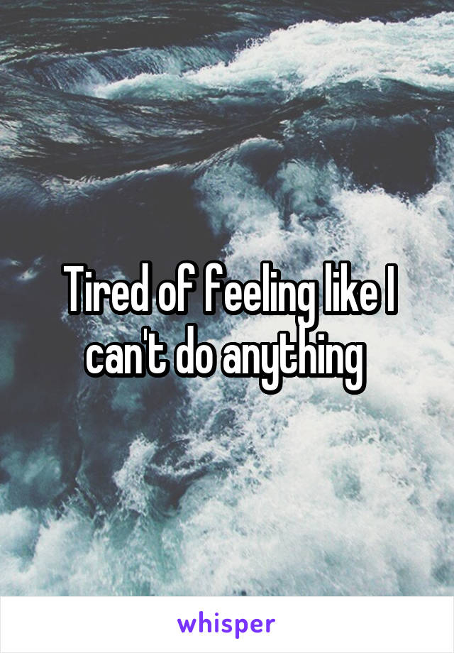 Tired of feeling like I can't do anything 