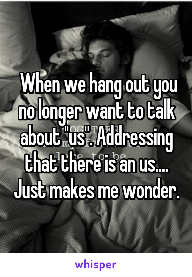  When we hang out you no longer want to talk about "us". Addressing that there is an us.... Just makes me wonder.