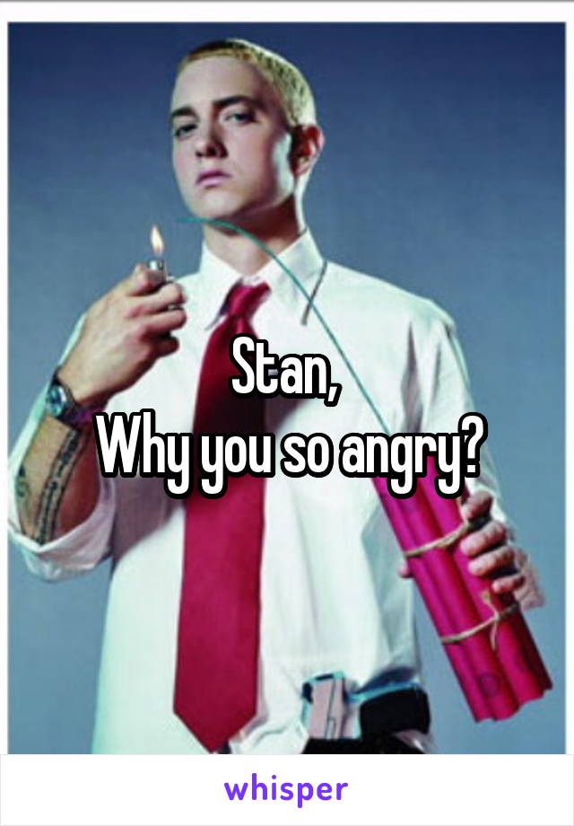 Stan, 
Why you so angry?