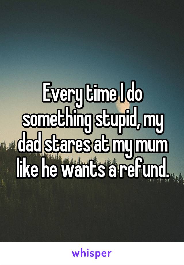 Every time I do something stupid, my dad stares at my mum like he wants a refund.