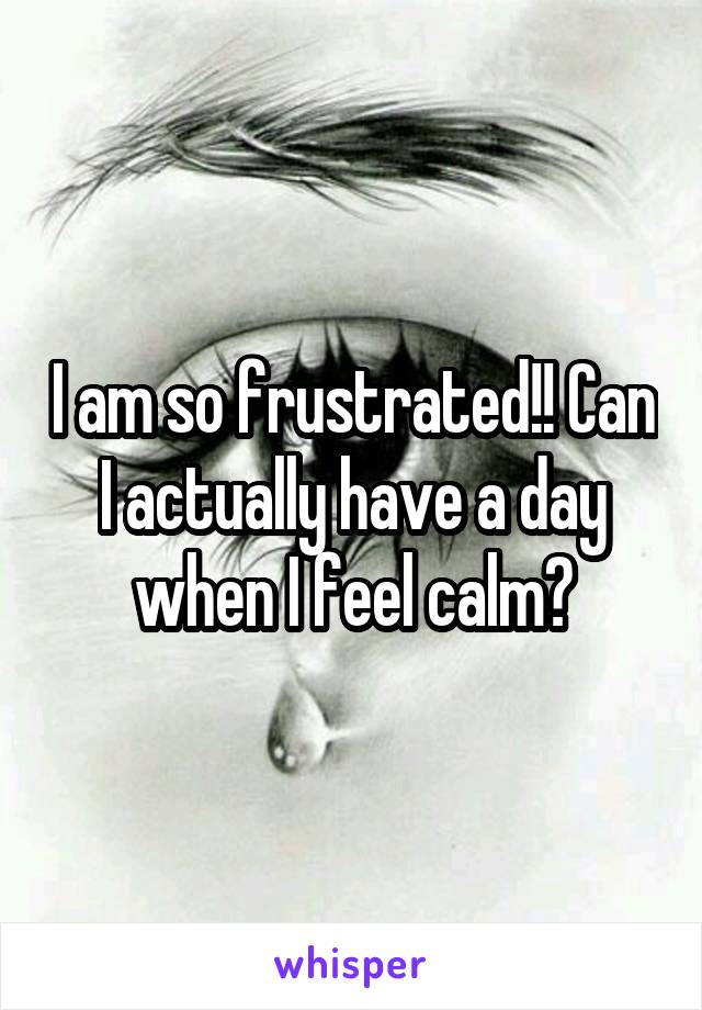 I am so frustrated!! Can I actually have a day when I feel calm?