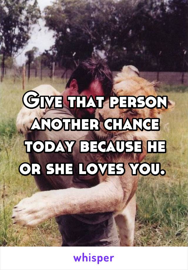 Give that person another chance today because he or she loves you. 