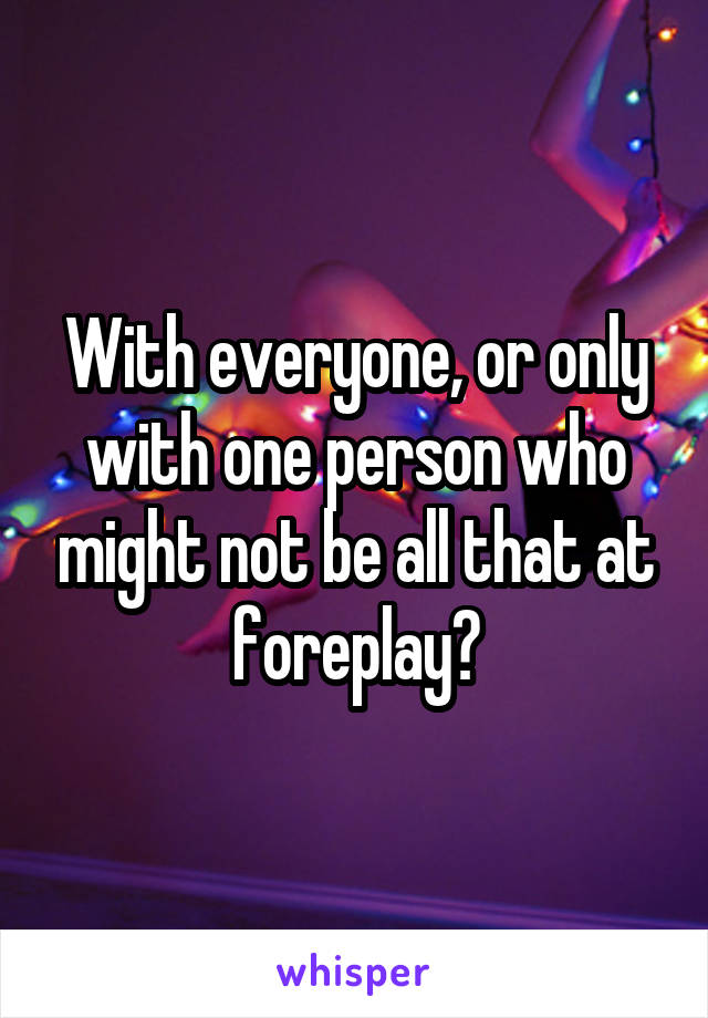 With everyone, or only with one person who might not be all that at foreplay?