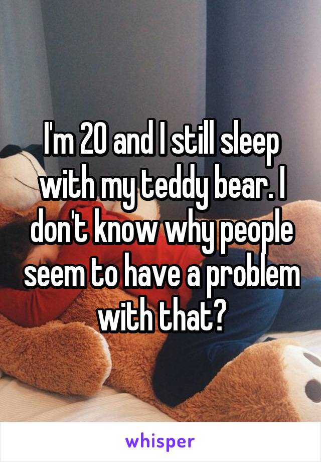 I'm 20 and I still sleep with my teddy bear. I don't know why people seem to have a problem with that?