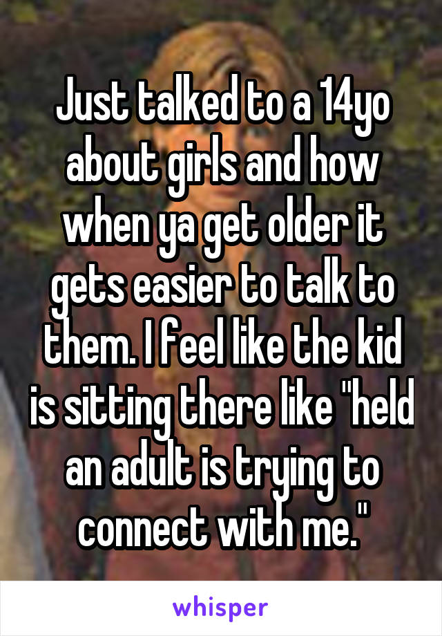 Just talked to a 14yo about girls and how when ya get older it gets easier to talk to them. I feel like the kid is sitting there like "held an adult is trying to connect with me."