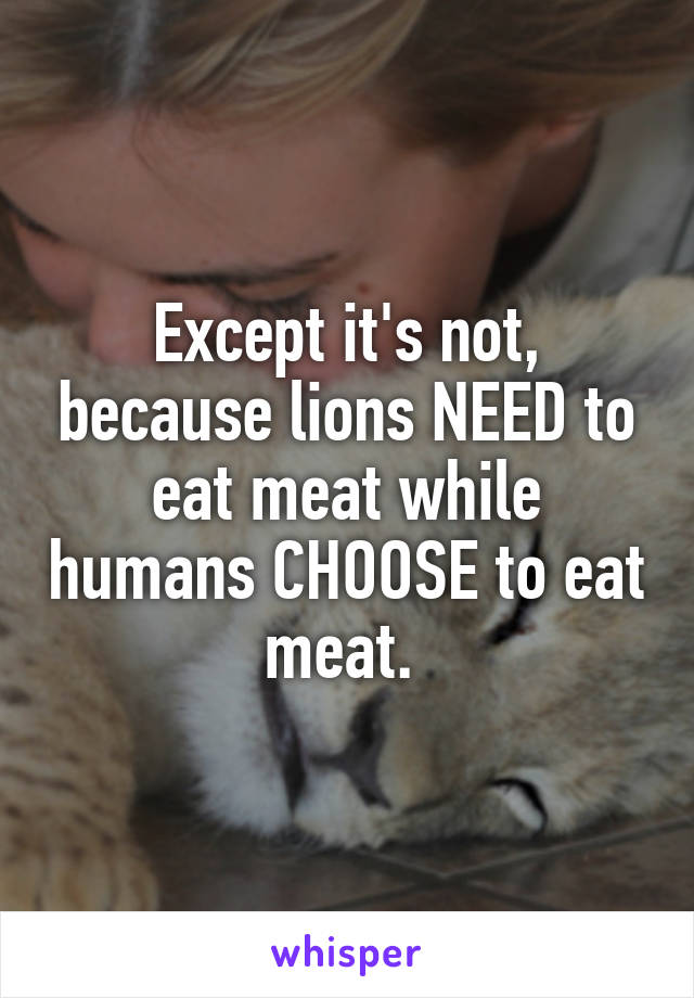 Except it's not, because lions NEED to eat meat while humans CHOOSE to eat meat. 