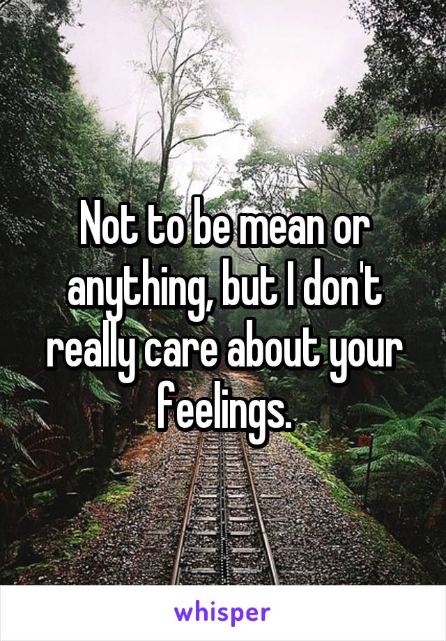 Not to be mean or anything, but I don't really care about your feelings.