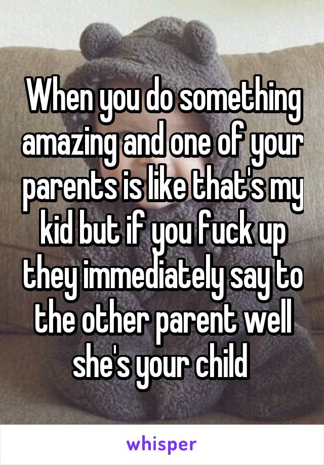 When you do something amazing and one of your parents is like that's my kid but if you fuck up they immediately say to the other parent well she's your child 