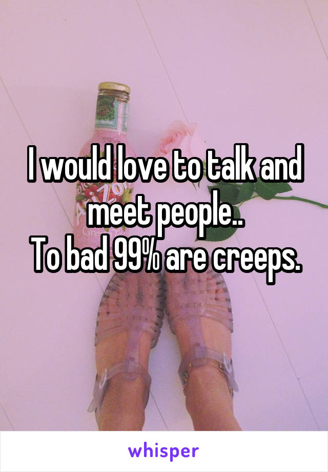 I would love to talk and meet people..
To bad 99% are creeps. 