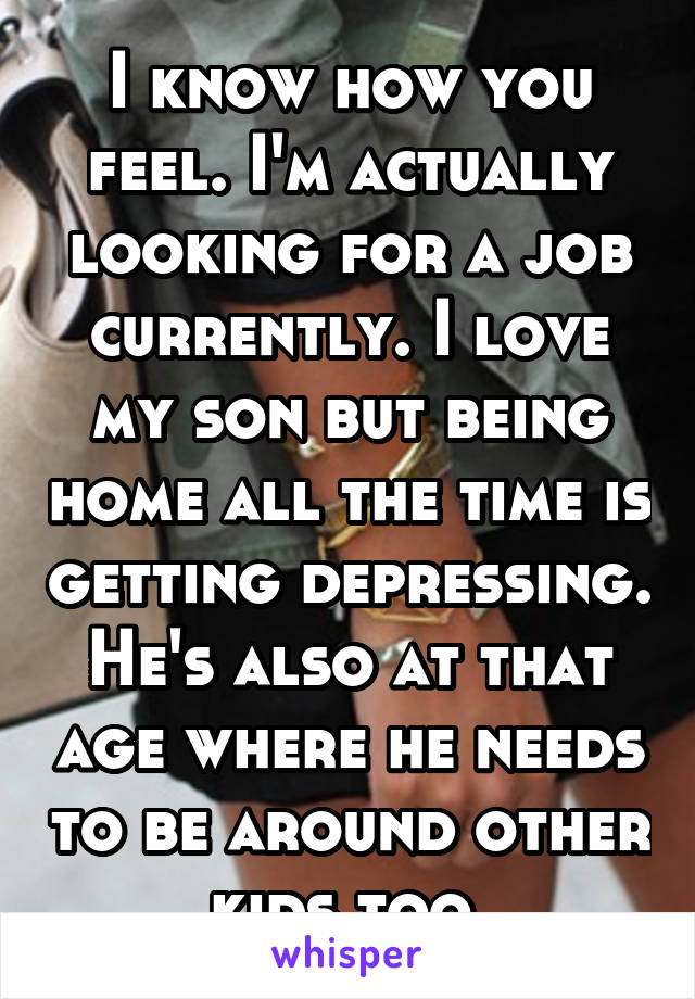 I know how you feel. I'm actually looking for a job currently. I love my son but being home all the time is getting depressing. He's also at that age where he needs to be around other kids too 