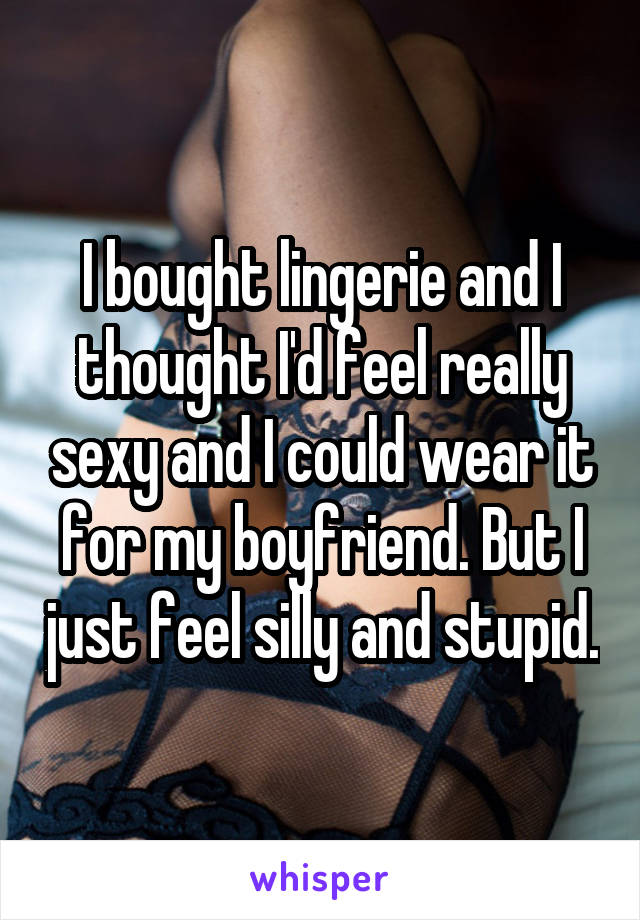 I bought lingerie and I thought I'd feel really sexy and I could wear it for my boyfriend. But I just feel silly and stupid.