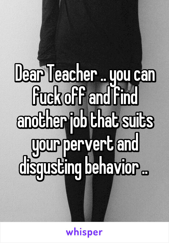 Dear Teacher .. you can fuck off and find another job that suits your pervert and disgusting behavior .. 