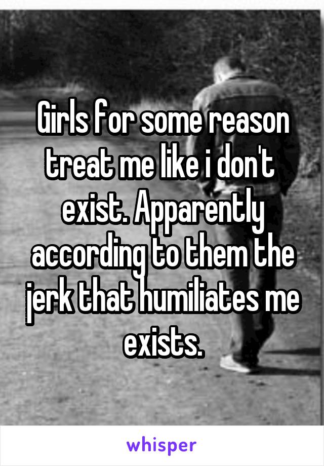 Girls for some reason treat me like i don't  exist. Apparently according to them the jerk that humiliates me exists.