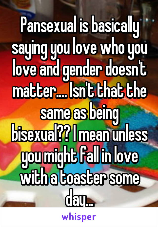 Pansexual is basically saying you love who you love and gender doesn't matter.... Isn't that the same as being bisexual?? I mean unless you might fall in love with a toaster some day...