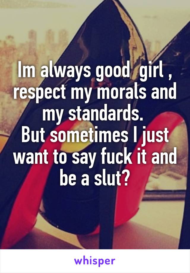 Im always good  girl , respect my morals and my standards. 
But sometimes I just want to say fuck it and be a slut😒
 