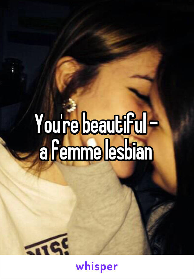 You're beautiful - 
a femme lesbian 