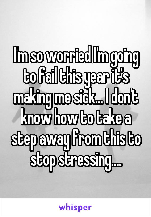 I'm so worried I'm going to fail this year it's making me sick... I don't know how to take a step away from this to stop stressing....