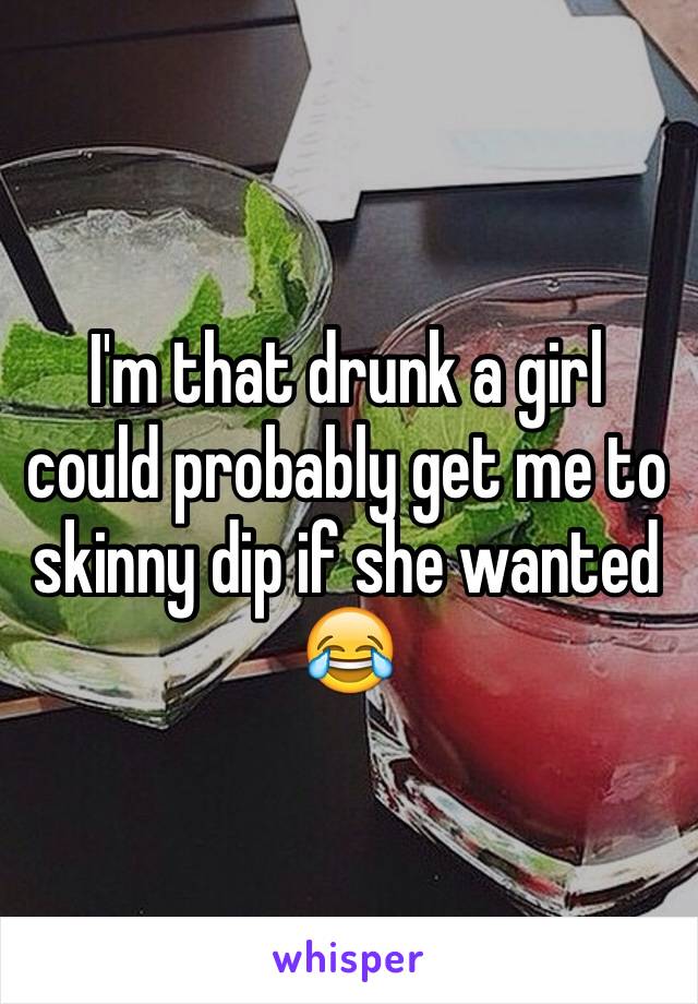 I'm that drunk a girl could probably get me to skinny dip if she wanted 😂