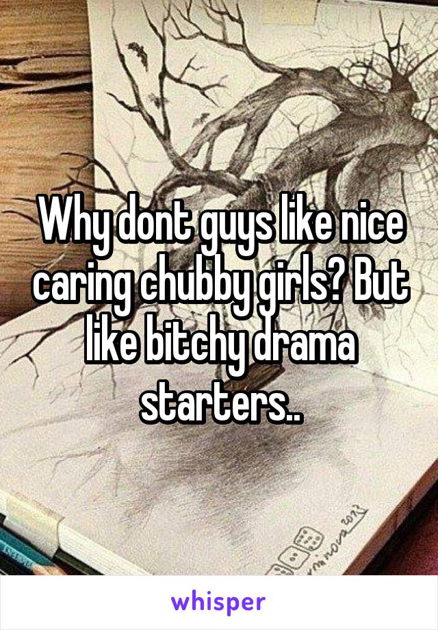 Why dont guys like nice caring chubby girls? But like bitchy drama starters..