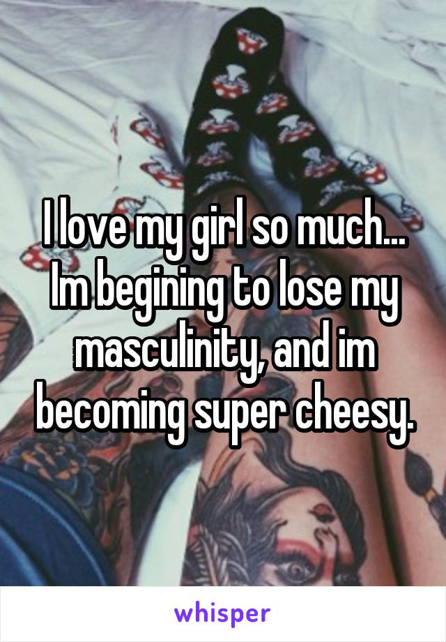 I love my girl so much... Im begining to lose my masculinity, and im becoming super cheesy.