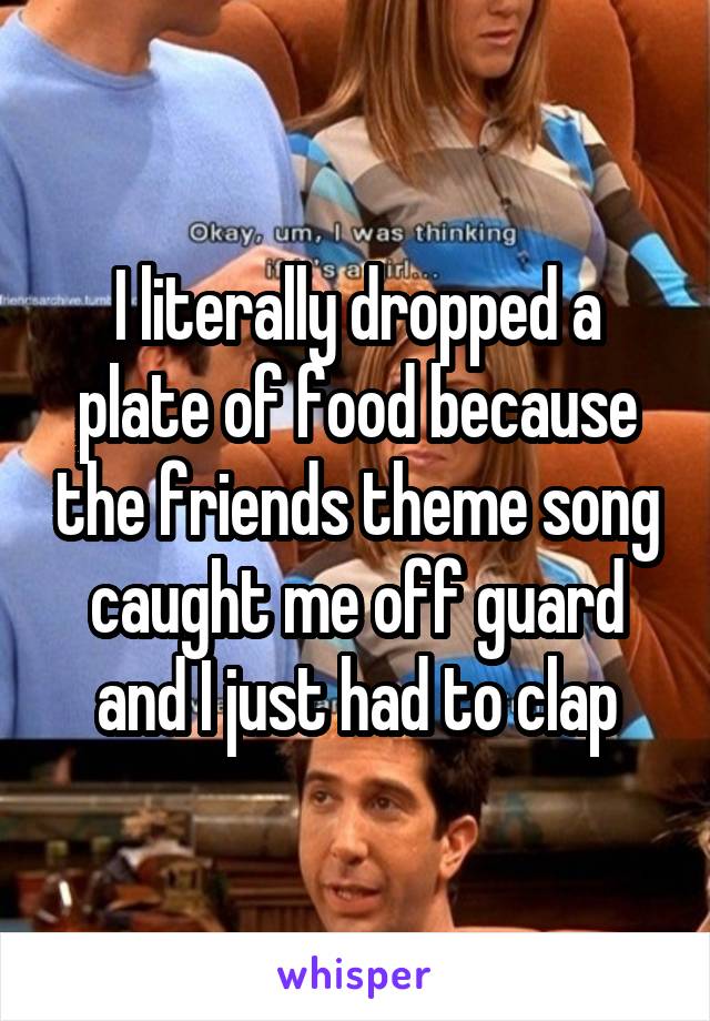 I literally dropped a plate of food because the friends theme song caught me off guard and I just had to clap