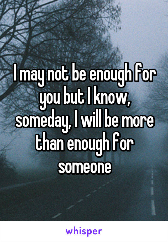 I may not be enough for you but I know, someday, I will be more than enough for someone