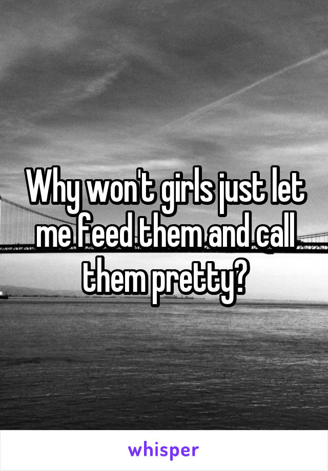 Why won't girls just let me feed them and call them pretty?