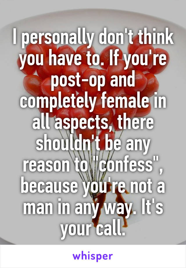 I personally don't think you have to. If you're post-op and completely female in all aspects, there shouldn't be any reason to "confess", because you're not a man in any way. It's your call.