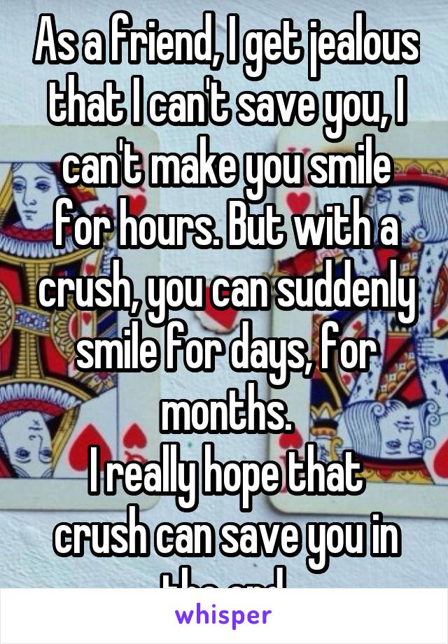 As a friend, I get jealous that I can't save you, I can't make you smile for hours. But with a crush, you can suddenly smile for days, for months.
I really hope that crush can save you in the end.