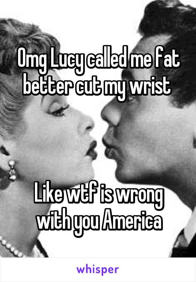 Omg Lucy called me fat better cut my wrist 



Like wtf is wrong with you America