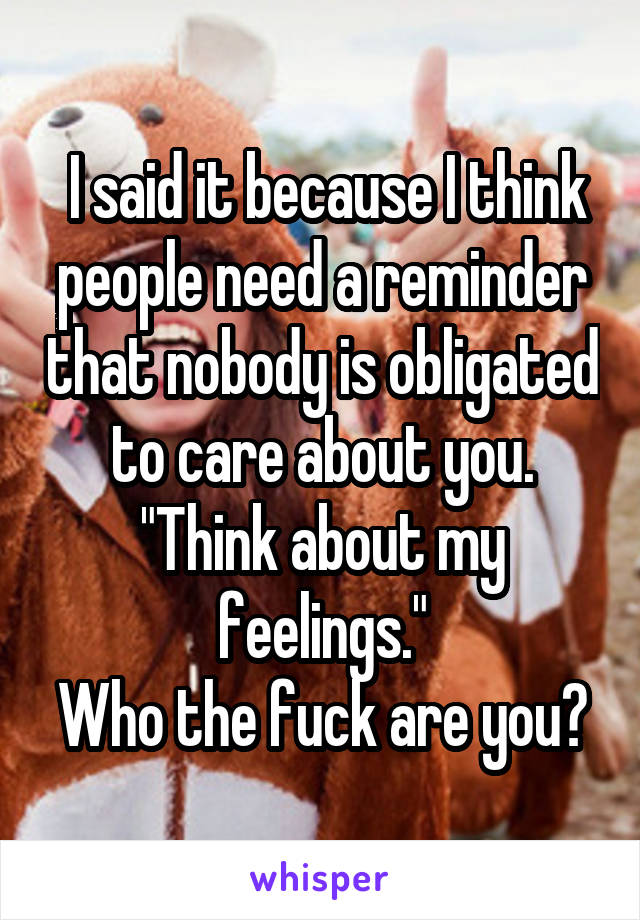  I said it because I think people need a reminder that nobody is obligated to care about you.
"Think about my feelings."
Who the fuck are you?