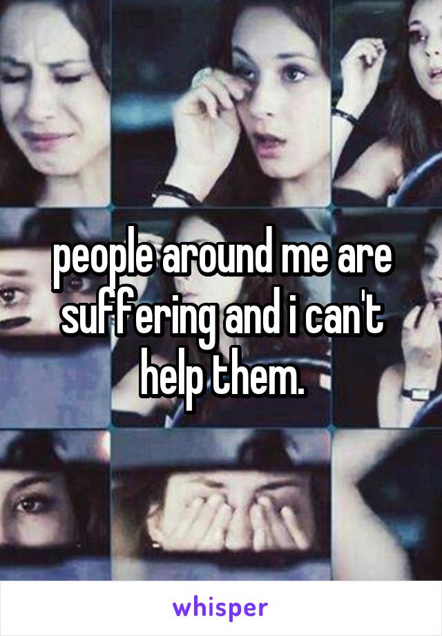 people around me are suffering and i can't help them.