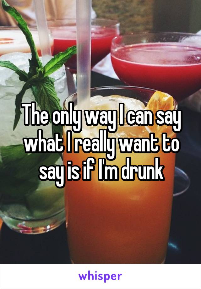 The only way I can say what I really want to say is if I'm drunk