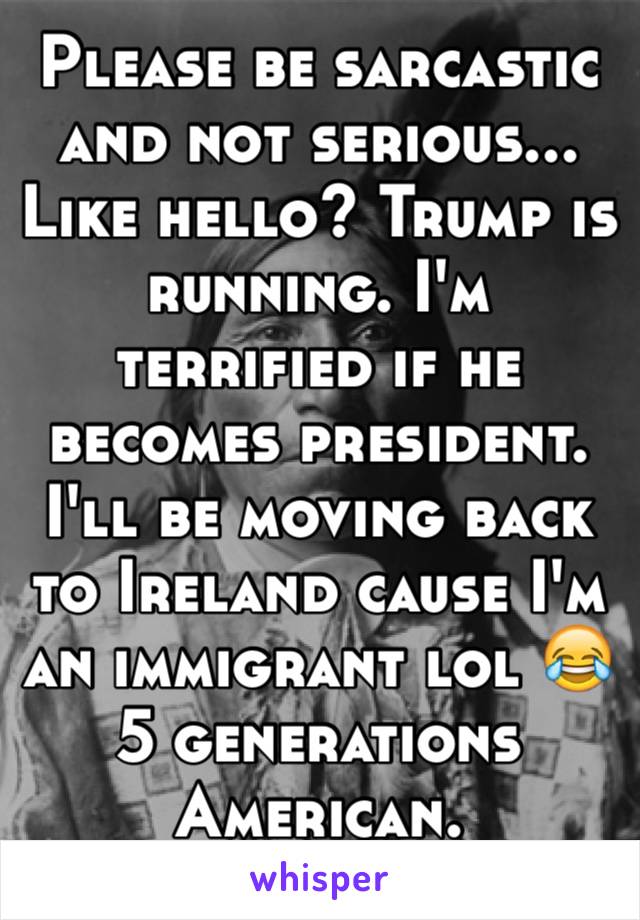 Please be sarcastic and not serious... Like hello? Trump is running. I'm terrified if he becomes president. I'll be moving back to Ireland cause I'm an immigrant lol 😂
5 generations American.