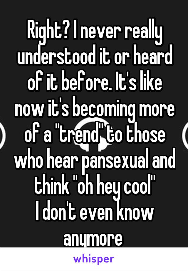 Right? I never really understood it or heard of it before. It's like now it's becoming more of a "trend" to those who hear pansexual and think "oh hey cool"
I don't even know anymore 