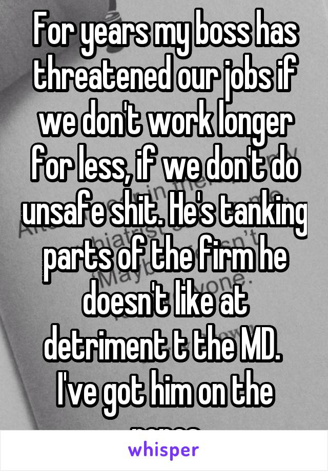 For years my boss has threatened our jobs if we don't work longer for less, if we don't do unsafe shit. He's tanking parts of the firm he doesn't like at detriment t the MD. 
I've got him on the ropes