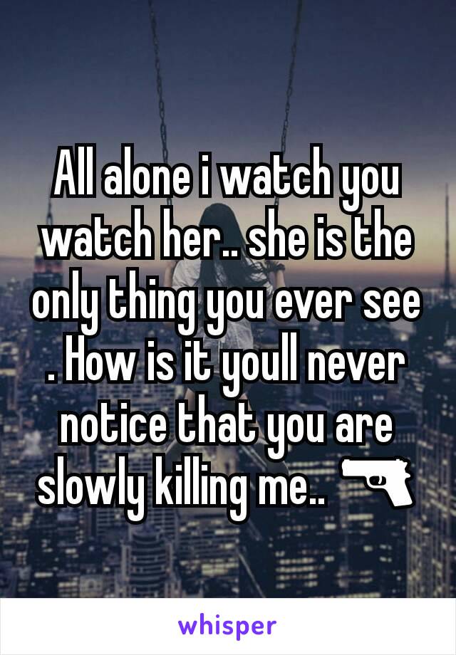 All alone i watch you watch her.. she is the only thing you ever see . How is it youll never notice that you are slowly killing me.. 🔫