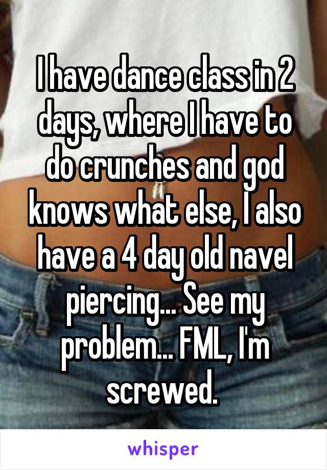 I have dance class in 2 days, where I have to do crunches and god knows what else, I also have a 4 day old navel piercing... See my problem... FML, I'm screwed. 