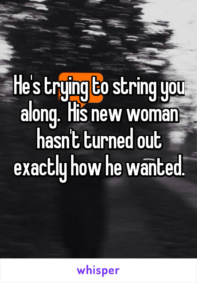 He's trying to string you along.  His new woman hasn't turned out exactly how he wanted.   