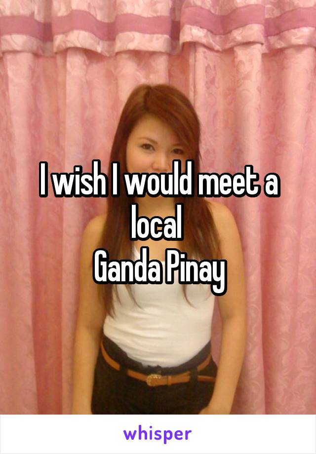 I wish I would meet a local 
Ganda Pinay