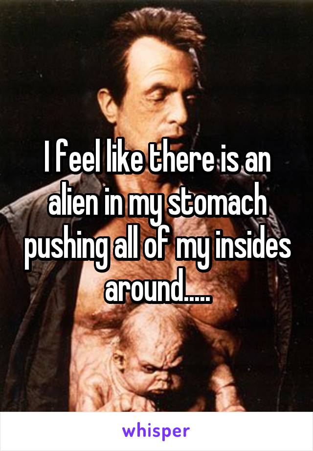 I feel like there is an alien in my stomach pushing all of my insides around.....